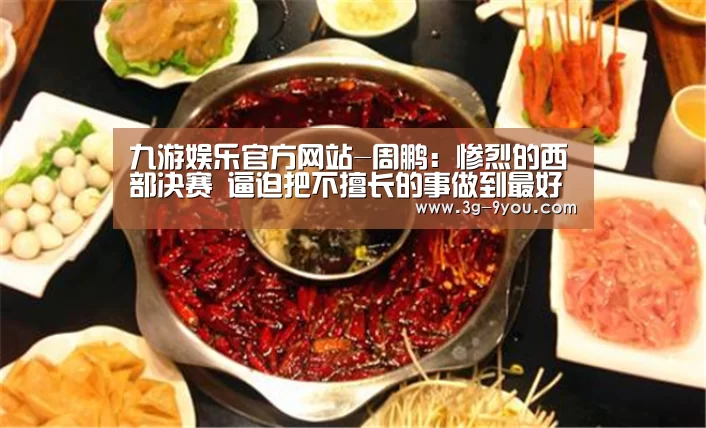 九游娱乐官方网站-周鹏:惨烈的西部决赛 逼迫把不擅长的事做到最好(图1) 九游娱乐