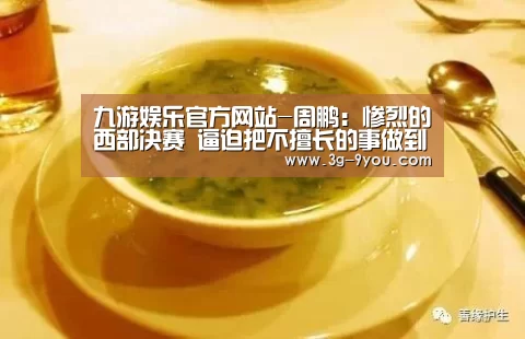 九游娱乐官方网站-周鹏:惨烈的西部决赛 逼迫把不擅长的事做到最好(图3) 九游娱乐