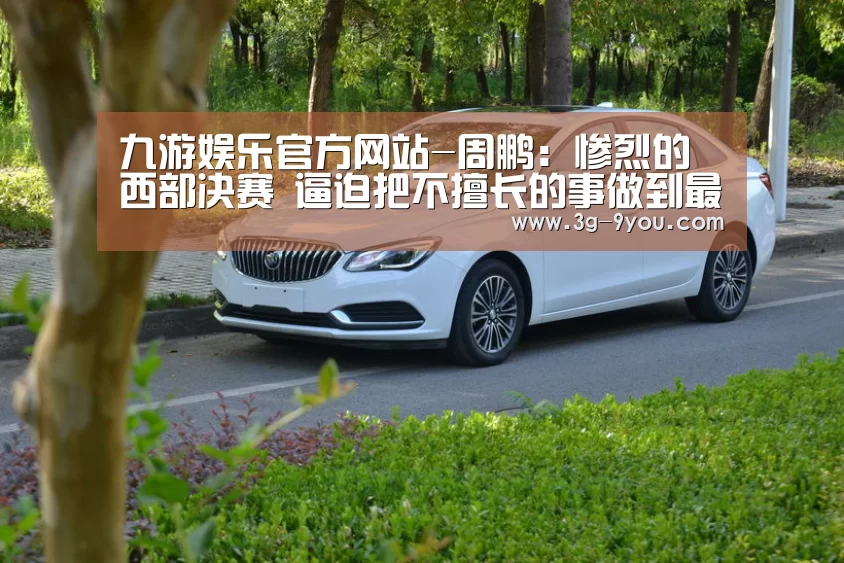 九游娱乐官方网站-周鹏:惨烈的西部决赛 逼迫把不擅长的事做到最好(图4) 九游娱乐官方网站